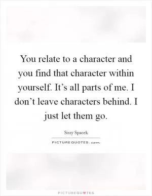 You relate to a character and you find that character within yourself. It’s all parts of me. I don’t leave characters behind. I just let them go Picture Quote #1