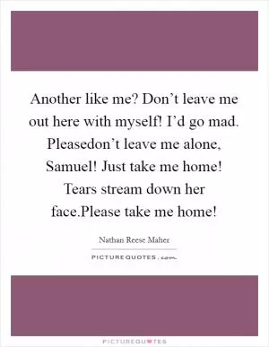 Another like me? Don’t leave me out here with myself! I’d go mad. Pleasedon’t leave me alone, Samuel! Just take me home! Tears stream down her face.Please take me home! Picture Quote #1