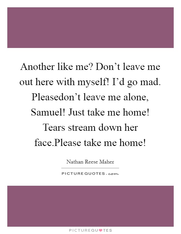 Another like me? Don’t leave me out here with myself! I’d go mad. Pleasedon’t leave me alone, Samuel! Just take me home! Tears stream down her face.Please take me home! Picture Quote #1