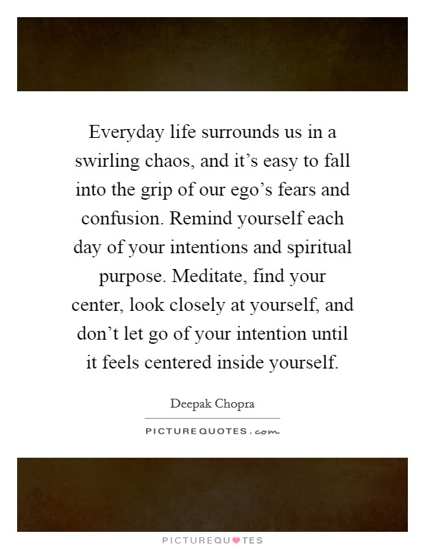 Everyday life surrounds us in a swirling chaos, and it's easy to fall into the grip of our ego's fears and confusion. Remind yourself each day of your intentions and spiritual purpose. Meditate, find your center, look closely at yourself, and don't let go of your intention until it feels centered inside yourself. Picture Quote #1