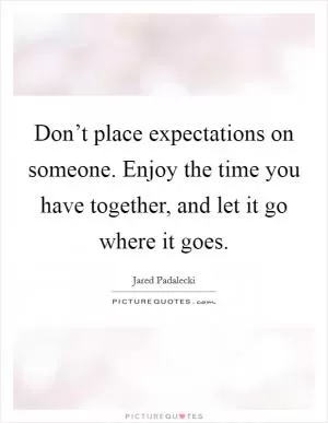 Don’t place expectations on someone. Enjoy the time you have together, and let it go where it goes Picture Quote #1