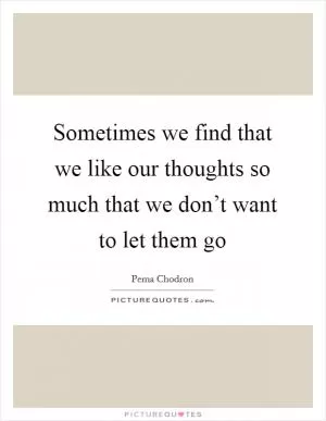 Sometimes we find that we like our thoughts so much that we don’t want to let them go Picture Quote #1