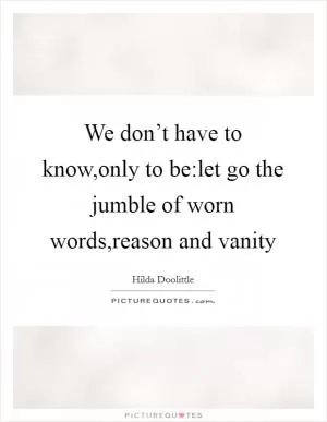 We don’t have to know,only to be:let go the jumble of worn words,reason and vanity Picture Quote #1