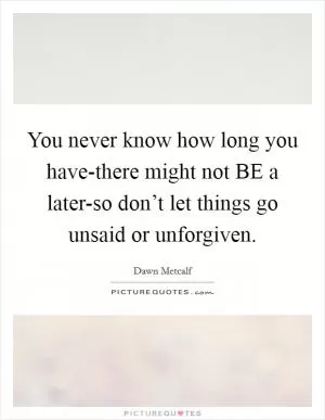 You never know how long you have-there might not BE a later-so don’t let things go unsaid or unforgiven Picture Quote #1