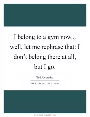I belong to a gym now... well, let me rephrase that: I don’t belong there at all, but I go Picture Quote #1