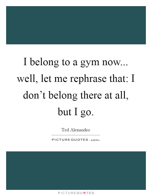 I belong to a gym now... well, let me rephrase that: I don't belong there at all, but I go. Picture Quote #1