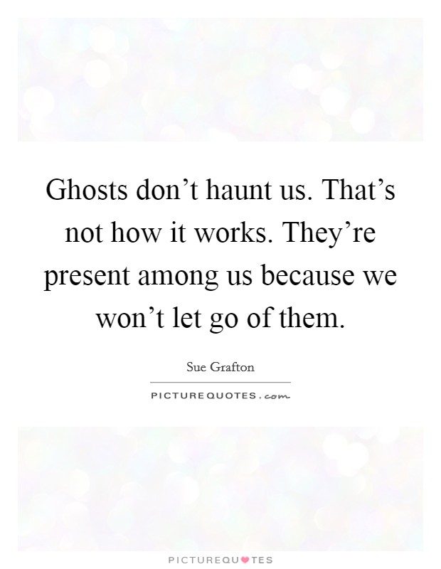Ghosts don't haunt us. That's not how it works. They're present among us because we won't let go of them. Picture Quote #1