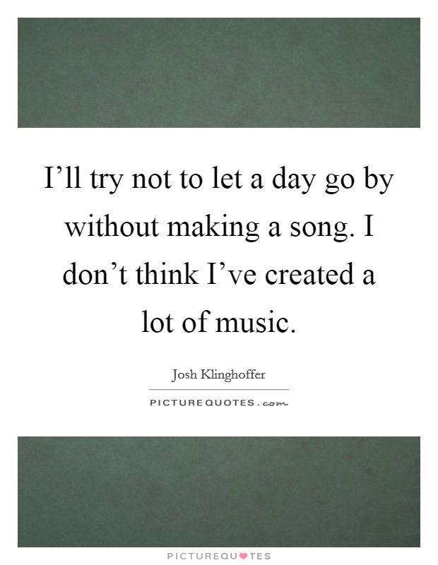 I'll try not to let a day go by without making a song. I don't think I've created a lot of music. Picture Quote #1