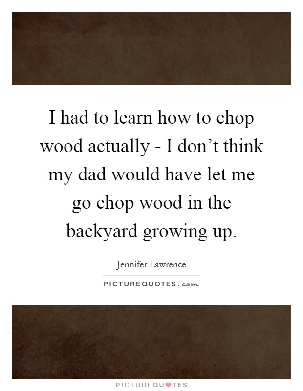 I had to learn how to chop wood actually - I don't think my dad would have let me go chop wood in the backyard growing up. Picture Quote #1
