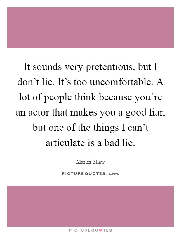 It sounds very pretentious, but I don't lie. It's too uncomfortable. A lot of people think because you're an actor that makes you a good liar, but one of the things I can't articulate is a bad lie. Picture Quote #1