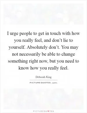 I urge people to get in touch with how you really feel, and don’t lie to yourself. Absolutely don’t. You may not necessarily be able to change something right now, but you need to know how you really feel Picture Quote #1