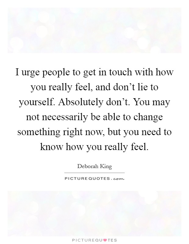 I urge people to get in touch with how you really feel, and don't lie to yourself. Absolutely don't. You may not necessarily be able to change something right now, but you need to know how you really feel. Picture Quote #1