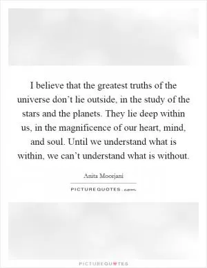 I believe that the greatest truths of the universe don’t lie outside, in the study of the stars and the planets. They lie deep within us, in the magnificence of our heart, mind, and soul. Until we understand what is within, we can’t understand what is without Picture Quote #1