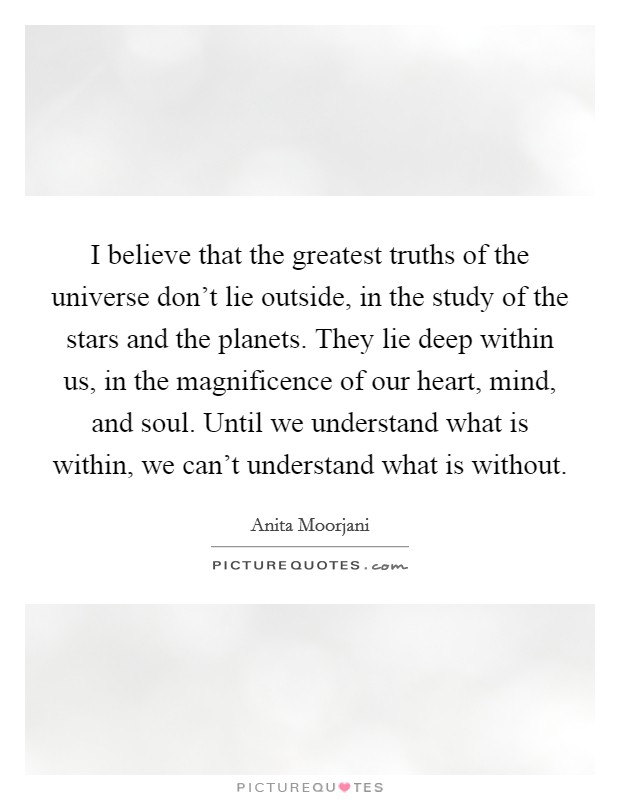 I believe that the greatest truths of the universe don't lie outside, in the study of the stars and the planets. They lie deep within us, in the magnificence of our heart, mind, and soul. Until we understand what is within, we can't understand what is without. Picture Quote #1