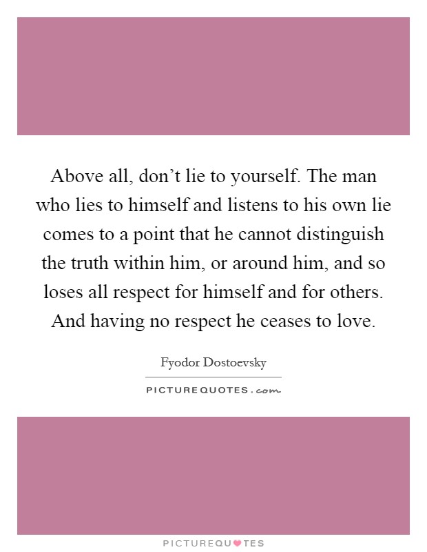 Above all, don't lie to yourself. The man who lies to himself and listens to his own lie comes to a point that he cannot distinguish the truth within him, or around him, and so loses all respect for himself and for others. And having no respect he ceases to love. Picture Quote #1