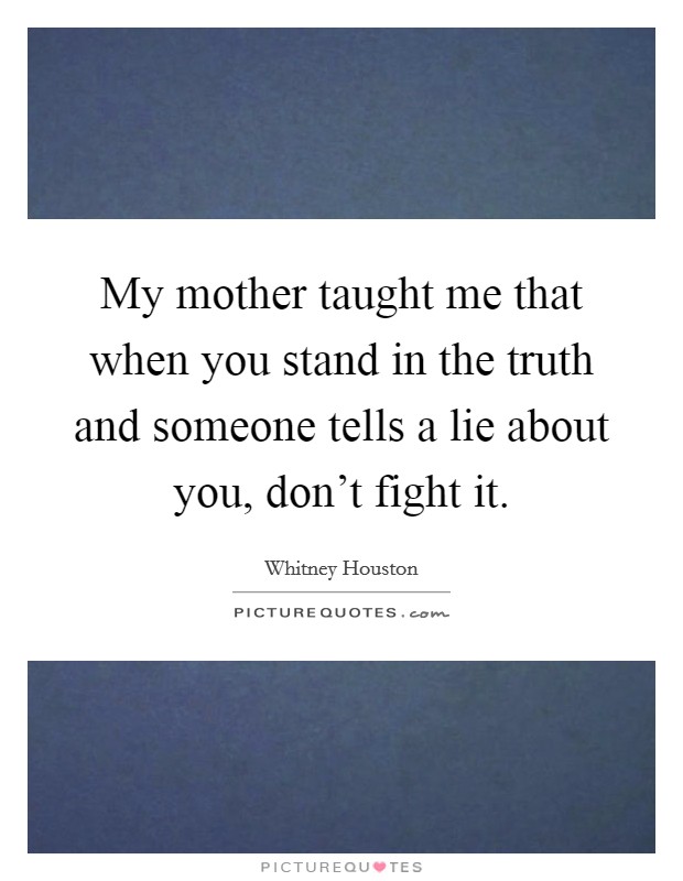 My mother taught me that when you stand in the truth and someone tells a lie about you, don't fight it. Picture Quote #1
