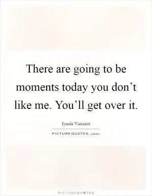 There are going to be moments today you don’t like me. You’ll get over it Picture Quote #1