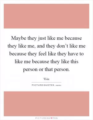 Maybe they just like me because they like me, and they don’t like me because they feel like they have to like me because they like this person or that person Picture Quote #1