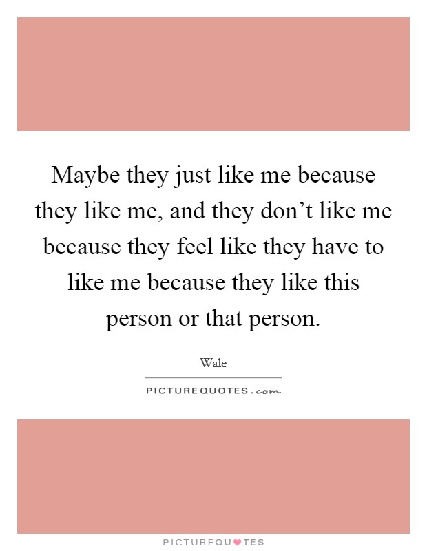Maybe they just like me because they like me, and they don't like me because they feel like they have to like me because they like this person or that person. Picture Quote #1