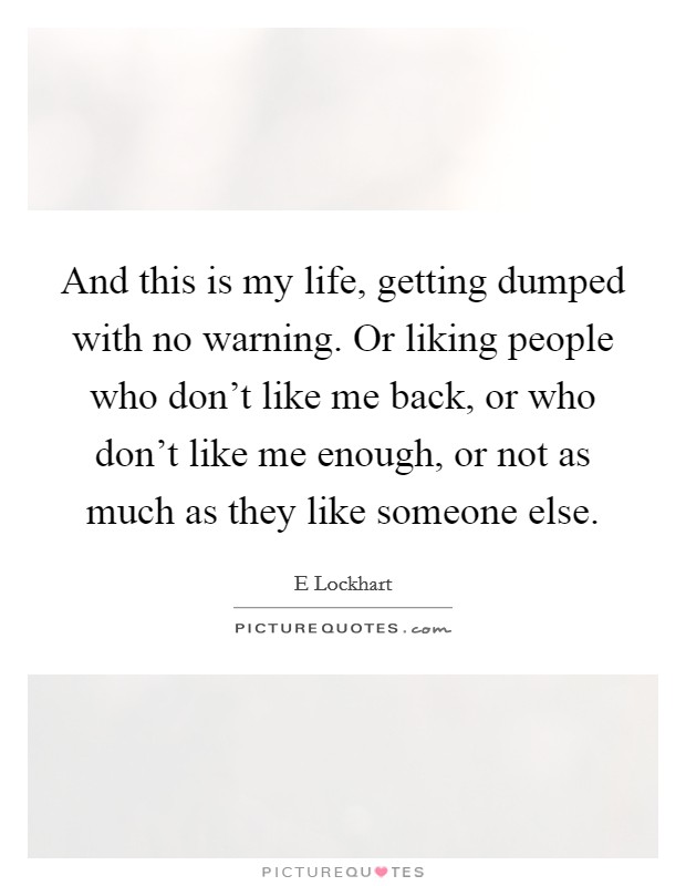 And this is my life, getting dumped with no warning. Or liking people who don't like me back, or who don't like me enough, or not as much as they like someone else. Picture Quote #1