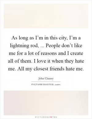 As long as I’m in this city, I’m a lightning rod, ... People don’t like me for a lot of reasons and I create all of them. I love it when they hate me. All my closest friends hate me Picture Quote #1