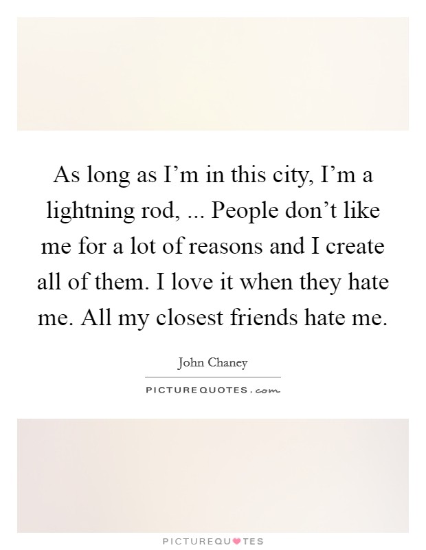 As long as I'm in this city, I'm a lightning rod, ... People don't like me for a lot of reasons and I create all of them. I love it when they hate me. All my closest friends hate me. Picture Quote #1