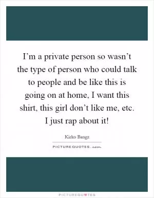 I’m a private person so wasn’t the type of person who could talk to people and be like this is going on at home, I want this shirt, this girl don’t like me, etc. I just rap about it! Picture Quote #1