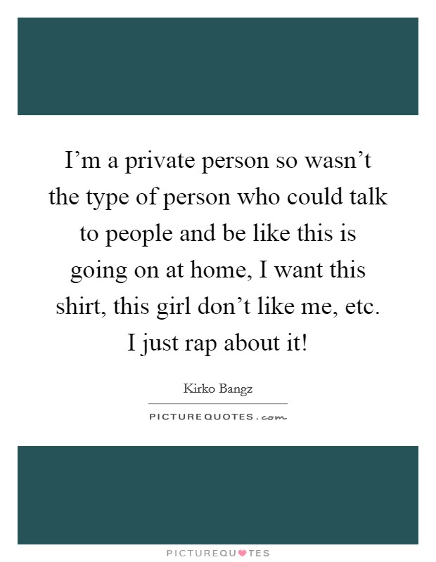 I'm a private person so wasn't the type of person who could talk to people and be like this is going on at home, I want this shirt, this girl don't like me, etc. I just rap about it! Picture Quote #1