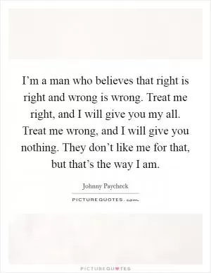 I’m a man who believes that right is right and wrong is wrong. Treat me right, and I will give you my all. Treat me wrong, and I will give you nothing. They don’t like me for that, but that’s the way I am Picture Quote #1