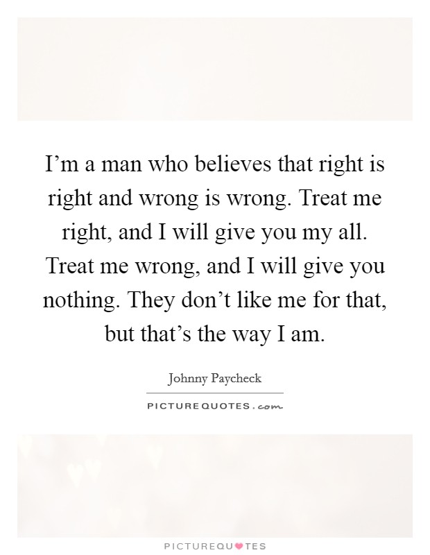 I'm a man who believes that right is right and wrong is wrong. Treat me right, and I will give you my all. Treat me wrong, and I will give you nothing. They don't like me for that, but that's the way I am. Picture Quote #1