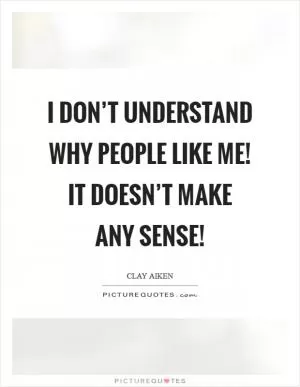 I don’t understand why people like me! It doesn’t make any sense! Picture Quote #1