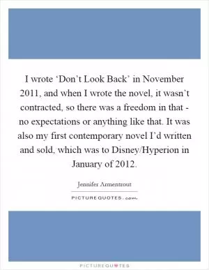 I wrote ‘Don’t Look Back’ in November 2011, and when I wrote the novel, it wasn’t contracted, so there was a freedom in that - no expectations or anything like that. It was also my first contemporary novel I’d written and sold, which was to Disney/Hyperion in January of 2012 Picture Quote #1