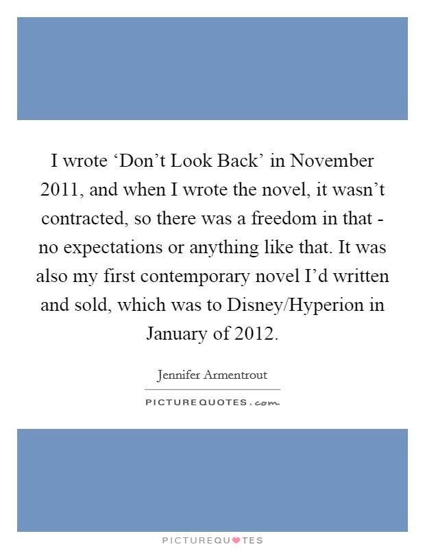I wrote ‘Don't Look Back' in November 2011, and when I wrote the novel, it wasn't contracted, so there was a freedom in that - no expectations or anything like that. It was also my first contemporary novel I'd written and sold, which was to Disney/Hyperion in January of 2012. Picture Quote #1