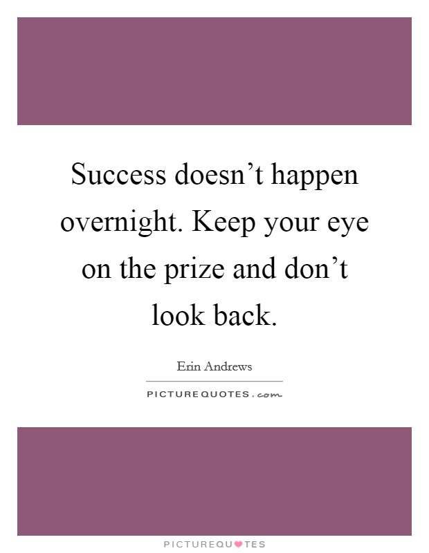 Success doesn't happen overnight. Keep your eye on the prize and don't look back. Picture Quote #1
