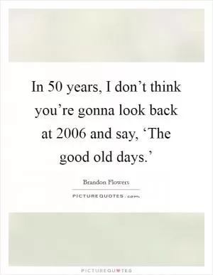 In 50 years, I don’t think you’re gonna look back at 2006 and say, ‘The good old days.’ Picture Quote #1