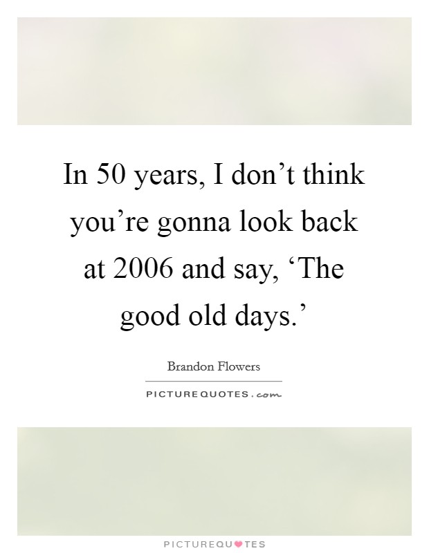 In 50 years, I don't think you're gonna look back at 2006 and say, ‘The good old days.' Picture Quote #1
