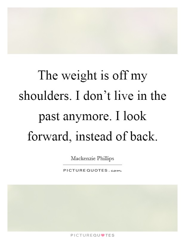 The weight is off my shoulders. I don't live in the past anymore. I look forward, instead of back. Picture Quote #1
