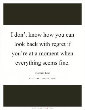 I don’t know how you can look back with regret if you’re at a moment when everything seems fine Picture Quote #1