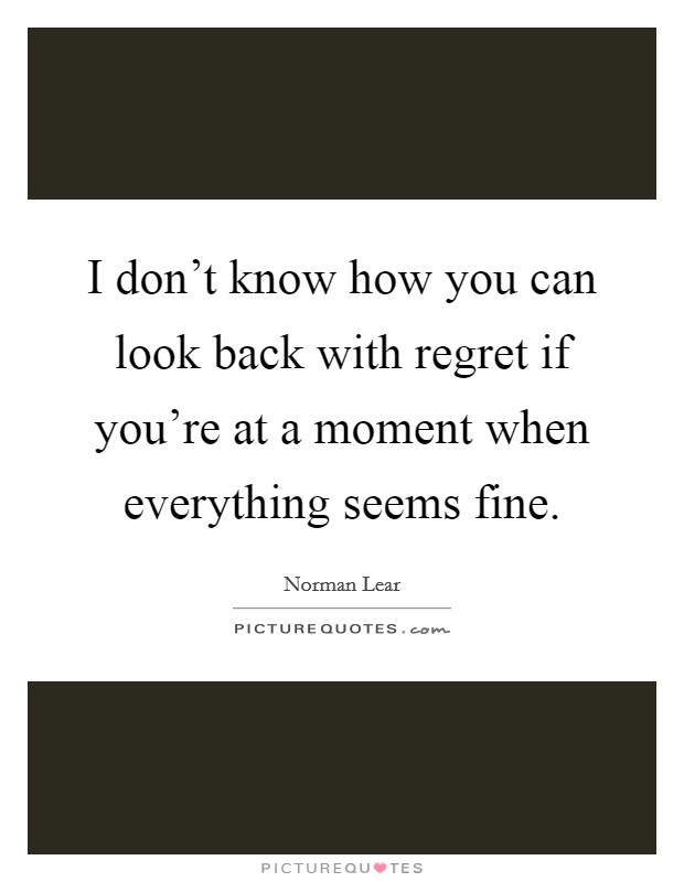 I don't know how you can look back with regret if you're at a moment when everything seems fine. Picture Quote #1