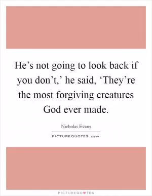 He’s not going to look back if you don’t,’ he said, ‘They’re the most forgiving creatures God ever made Picture Quote #1