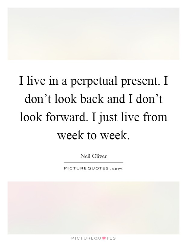 I live in a perpetual present. I don't look back and I don't look forward. I just live from week to week. Picture Quote #1