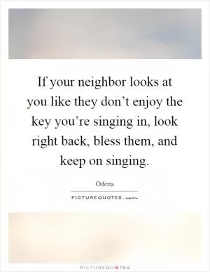 If your neighbor looks at you like they don’t enjoy the key you’re singing in, look right back, bless them, and keep on singing Picture Quote #1
