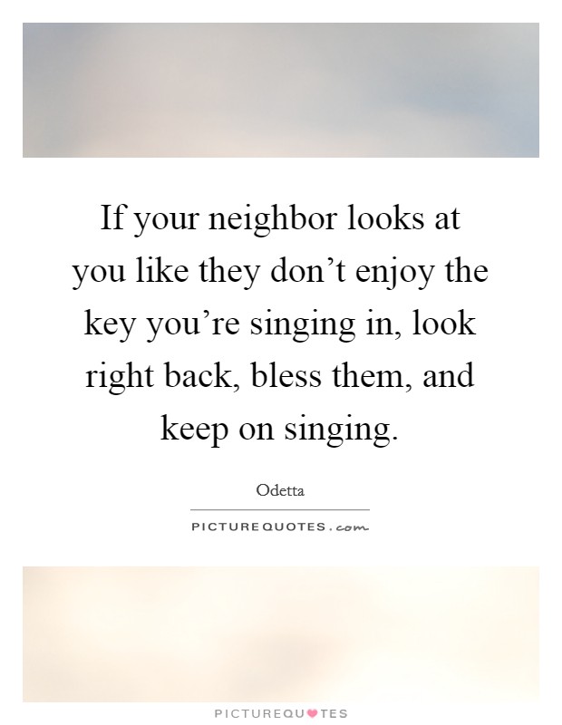 If your neighbor looks at you like they don't enjoy the key you're singing in, look right back, bless them, and keep on singing. Picture Quote #1