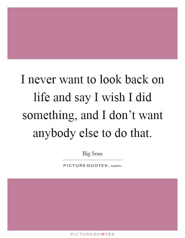 I never want to look back on life and say I wish I did something, and I don't want anybody else to do that. Picture Quote #1