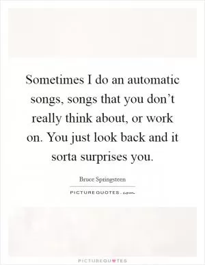 Sometimes I do an automatic songs, songs that you don’t really think about, or work on. You just look back and it sorta surprises you Picture Quote #1
