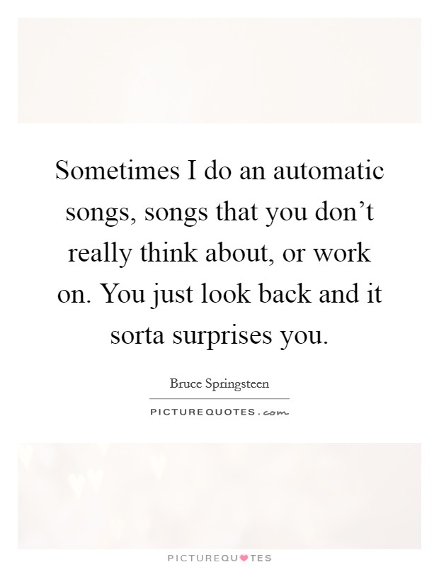 Sometimes I do an automatic songs, songs that you don't really think about, or work on. You just look back and it sorta surprises you. Picture Quote #1