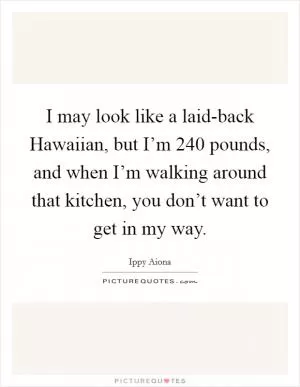 I may look like a laid-back Hawaiian, but I’m 240 pounds, and when I’m walking around that kitchen, you don’t want to get in my way Picture Quote #1