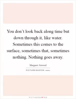 You don’t look back along time but down through it, like water. Sometimes this comes to the surface, sometimes that, sometimes nothing. Nothing goes away Picture Quote #1
