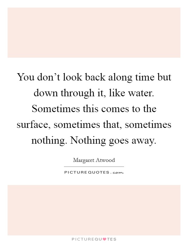You don't look back along time but down through it, like water. Sometimes this comes to the surface, sometimes that, sometimes nothing. Nothing goes away. Picture Quote #1
