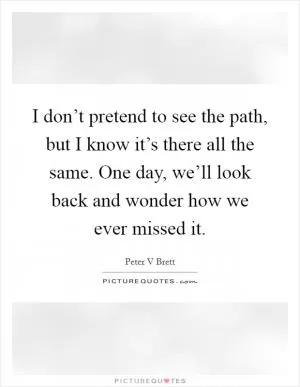 I don’t pretend to see the path, but I know it’s there all the same. One day, we’ll look back and wonder how we ever missed it Picture Quote #1